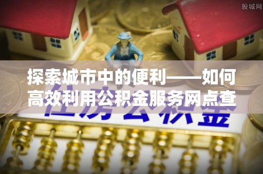 龙子湖探索城市中的便利——如何高效利用公积金服务网点查询功能