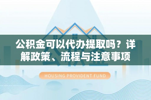 龙子湖公积金可以代办提取吗？详解政策、流程与注意事项