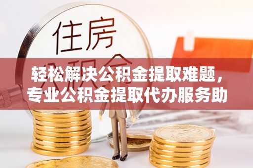 龙子湖轻松解决公积金提取难题，专业公积金提取代办服务助您无忧