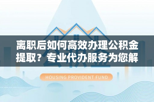 龙子湖离职后如何高效办理公积金提取？专业代办服务为您解忧