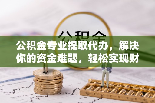 龙子湖公积金专业提取代办，解决你的资金难题，轻松实现财务自由